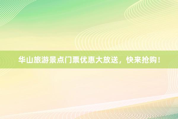 华山旅游景点门票优惠大放送，快来抢购！